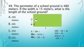 49. The perimeter of a school ground is 480
meters. If the width is 15 meters, what is the
length of the school ground?
A. 200
meters
B. 465
meters
C. 450
meters
D.225
meters
W
=
15
m
L
P = 2W +
2L
480 = 2(15) +
2L
480 = 30 + 2L
480 - 30 = 2L
450 = 2L
450/2 = L
225 = L
 
