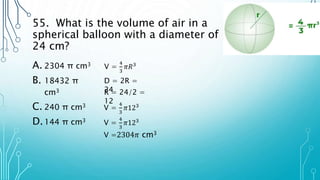 55. What is the volume of air in a
spherical balloon with a diameter of
24 cm?
A. 2304 π cm3
B. 18432 π
cm3
C. 240 π cm3
D.144 π cm3
V =
4
3
𝜋𝑅3
V =
4
3
𝜋123
D = 2R =
24
R = 24/2 =
12
V =
4
3
𝜋123
V =2304𝜋 cm3
 