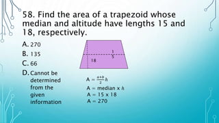 58. Find the area of a trapezoid whose
median and altitude have lengths 15 and
18, respectively.
A. 270
B. 135
C. 66
D.Cannot be
determined
from the
given
information
18
1
5
A =
𝑎+𝑏
2
ℎ
A = median x ℎ
A = 15 x 18
A = 270
 
