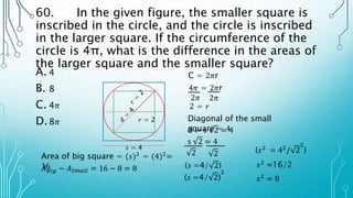 60. In the given figure, the smaller square is
inscribed in the circle, and the circle is inscribed
in the larger square. If the circumference of the
circle is 4π, what is the difference in the areas of
the larger square and the smaller square?
A. 4
B. 8
C. 4𝜋
D.8𝜋
C = 2𝜋r
4𝜋 = 2𝜋r
2𝜋
2𝜋
2 = 𝑟
𝑟 = 2 Diagonal of the small
square = 4
d = s 2 = 4
s 2 = 4
(𝑠 =4/ 2)
(𝑠2
= 42
/ 2
2
)
𝑠2
=16/2
𝑠2
= 8
𝑠 = 4
Area of big square = (𝑠)2 = (4)2=
16
𝐴𝐵𝑖𝑔 − 𝐴𝑆𝑚𝑎𝑙𝑙 = 16 − 8 = 8
2 2
(𝑠 =4/ 2)
2
 