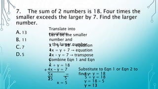 7. The sum of 2 numbers is 18. Four times the
smaller exceeds the larger by 7. Find the larger
number.
A. 13
B. 11
C. 7
D.5
Translate into
equations
x + y = 18 → equation
1
Let x be the smaller
number and
y the larger number
4x = y + 7 → equation
2
4x – y = 7 → transpose
y
Combine Eqn 1 and Eqn
2
x + y = 18
4x – y = 7
+
5x =
25
5 5
x = 5
Substitute to Eqn 1 or Eqn 2 to
find y
x + y = 18
5 + y = 18
y = 18 - 5
y = 13
 