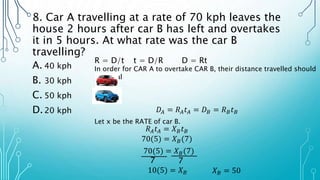 8. Car A travelling at a rate of 70 kph leaves the
house 2 hours after car B has left and overtakes
it in 5 hours. At what rate was the car B
travelling?
A. 40 kph
B. 30 kph
C. 50 kph
D.20 kph
R = D/t t = D/R D = Rt
In order for CAR A to overtake CAR B, their distance travelled should
be equal
𝐷𝐴 = 𝑅𝐴𝑡𝐴 = 𝐷𝐵 = 𝑅𝐵𝑡𝐵
Let x be the RATE of car B.
𝑅𝐴𝑡𝐴 = 𝑋𝐵𝑡𝐵
70(5) = 𝑋𝐵(7)
70(5) = 𝑋𝐵(7)
7
7
10(5) = 𝑋𝐵 𝑋𝐵 = 50
 