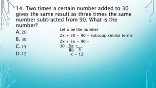 14. Two times a certain number added to 30
gives the same result as three times the same
number subtracted from 90. What is the
number?
A. 20
B. 30
C. 15
D.12
Let x be the number
2x + 30 = 90 - 3x
2x + 3x = 90 -
30
Group similar terms
5x =
60
5 5
x = 12
 