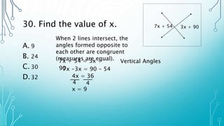 30. Find the value of x.
A. 9
B. 24
C. 30
D.32
7x + 54 3x + 90
When 2 lines intersect, the
angles formed opposite to
each other are congruent
(measures are equal).
7x + 54 = 3x +
90
7x -3x = 90 - 54
4x = 36
4 4
x = 9
Vertical Angles
 