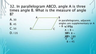 32. In parallelogram ABCD, angle A is three
times angle B. What is the measure of angle
B?
A. 30
B. 45
C. 50
D.135
A B
C
D
In parallelograms, adjacent
angles are supplementary or A
+ B = 180
A = 3B
A + B =
180
3B + B =
180
4B = 180
4 4
B = 45
 