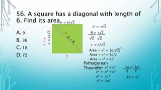 56. A square has a diagonal with length of
6. Find its area.
A. 9
B. 36
C. 18
D.72
𝑑 = 𝑠 2
6 = 𝑠 2
2
2
s = 6/ 2
s = 6/ 2
s
=
6/
2 Area = 𝑠2
= 6/ 2
2
Area = 𝑠2
= 36/2
Area = 𝑠2
= 18
Pythagorean
Theorem
𝑎
𝑏
=
𝑎
ℎ2 = 𝑎2 + 𝑏2
ℎ2 = 𝑎2 + 𝑎2
ℎ2 = 2𝑎2
62
= 2𝑎2
36 = 2𝑎2
2
2
18 = 𝑎2
 
