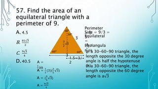 57. Find the area of an
equilateral triangle with a
perimeter of 9.
A. 4.5
B. 81 3
2
C. 9 3
4
D.40.5
Perimeter
= 9
Side = 9/3 =
3
3
60𝑜
60𝑜
60𝑜
Equilateral
=
Equiangula
r
30𝑜
3
A =
1
2
𝑏ℎ
In a 30-60-90 triangle, the
length opposite the 30 degree
angle is half the hypotenuse
(h)
1.5=3/
2
In a 30-60-90 triangle, the
length opposite the 60 degree
angle is a 3
3
2
3
A =
1
2
𝑏ℎ
A =
1
2
(3)(
3
2
3)
A = (
9
4
3)
A =
9 3
4
 