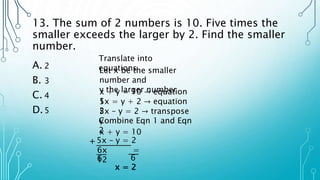 13. The sum of 2 numbers is 10. Five times the
smaller exceeds the larger by 2. Find the smaller
number.
A. 2
B. 3
C. 4
D.5
Translate into
equations
x + y = 10 → equation
1
Let x be the smaller
number and
y the larger number
5x = y + 2 → equation
2
5x – y = 2 → transpose
y
Combine Eqn 1 and Eqn
2
x + y = 10
5x – y = 2
+
6x =
12
6 6
x = 2
 