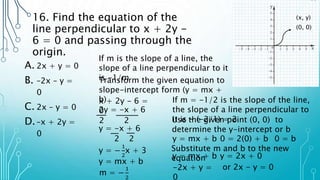16. Find the equation of the
line perpendicular to x + 2y -
6 = 0 and passing through the
origin.
A. 2x + y = 0
B. –2x – y =
0
C. 2x – y = 0
D.–x + 2y =
0
If m is the slope of a line, the
slope of a line perpendicular to it
is -1/m
(0, 0)
(x, y)
Transform the given equation to
slope-intercept form (y = mx +
b)
x + 2y - 6 =
0
2y = -x + 6
2 2
y = -x + 6
2 2
y = −
1
2
x + 3
y = mx + b
m = −
1
2
If m = -1/2 is the slope of the line,
the slope of a line perpendicular to
it is - (-2/1) = 2
Use the given point (0, 0) to
determine the y-intercept or b
y = mx + b 0 = 2(0) + b 0 = b
Substitute m and b to the new
equation
y = mx + b y = 2x + 0
-2x + y =
0
or 2x - y = 0
 