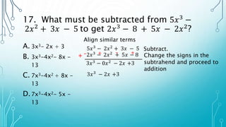17. What must be subtracted from 5𝑥3
−
2𝑥2
+ 3𝑥 − 5 to get 2𝑥3
− 8 + 5𝑥 − 2𝑥2
?
A. 3x3- 2x + 3
B. 3x3-4x2- 8x -
13
C. 7x3-4x2 + 8x -
13
D.7x3-4x2- 5x -
13
Align similar terms
5𝑥3 − 2𝑥2 + 3𝑥 − 5
2𝑥3 − 2𝑥2 + 5𝑥 − 8
3𝑥3 − 0𝑥2 − 2𝑥 +3
Subtract.
– + – +
+ Change the signs in the
subtrahend and proceed to
addition
3𝑥3 − 2𝑥 +3
 