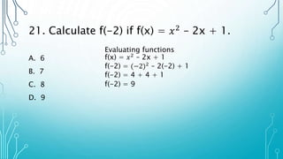 21. Calculate f(-2) if f(x) = 𝑥2
– 2x + 1.
A. 6
B. 7
C. 8
D. 9
Evaluating functions
f(x) = 𝑥2
– 2x + 1
f(-2) = (−2)2 – 2(-2) + 1
f(-2) = 4 + 4 + 1
f(-2) = 9
 