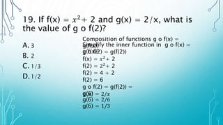 19. If f(x) = 𝑥2
+ 2 and g(x) = 2/x, what is
the value of g o f(2)?
A. 3
B. 2
C. 1/3
D.1/2
Composition of functions g o f(x) =
g(f(x))
Simplify the inner function in g o f(x) =
g(f(x))
g o f(2) = g(f(2))
f(x) = 𝑥2+ 2
f(2) = 22+ 2
f(2) = 4 + 2
f(2) = 6
g o f(2) = g(f(2)) =
g(6)
g(x) = 2/𝑥
g(6) = 2/6
g(6) = 1/3
 