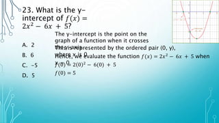 23. What is the y-
intercept of 𝑓(𝑥) =
2𝑥2
− 6𝑥 + 5?
A. 2
B. 6
C. -5
D. 5
The y-intercept is the point on the
graph of a function when it crosses
the y-axis
This is represented by the ordered pair (0, y),
where x is 0
Hence, we evaluate the function 𝑓(𝑥) = 2𝑥2 − 6𝑥 + 5 when
x = 0
𝑓(0) = 2 0 2
− 6(0) + 5
𝑓(0) = 5
 