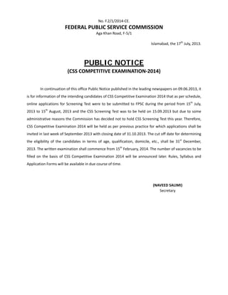  
No. F.2/1/2014‐CE. 
FEDERAL PUBLIC SERVICE COMMISSION 
Aga Khan Road, F‐5/1 
 
Islamabad, the 17th
 July, 2013. 
 
PUBLIC NOTICE
(CSS COMPETITIVE EXAMINATION‐2014) 
 
  In continuation of this office Public Notice published in the leading newspapers on 09.06.2013, it 
is for information of the intending candidates of CSS Competitive Examination 2014 that as per schedule, 
online applications for Screening Test were to be submitted to FPSC during the period from 15th
 July, 
2013 to 15th
 August, 2013 and the CSS Screening Test was to be held on 15.09.2013 but due to some 
administrative reasons the Commission has decided not to hold CSS Screening Test this year. Therefore, 
CSS Competitive Examination 2014 will be held as per previous practice for which applications shall be 
invited in last week of September 2013 with closing date of 31.10.2013. The cut off date for determining 
the  eligibility  of  the  candidates  in  terms  of  age,  qualification,  domicile,  etc.,  shall  be  31st
  December, 
2013. The written examination shall commence from 15th
 February, 2014. The number of vacancies to be 
filled on the  basis of CSS Competitive  Examination  2014 will be  announced later. Rules, Syllabus and 
Application Forms will be available in due course of time.  
 
 
(NAVEED SALIMI) 
Secretary 
 