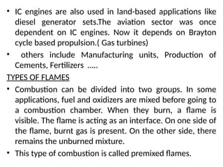 • IC engines are also used in land-based applications like
diesel generator sets.The aviation sector was once
dependent on IC engines. Now it depends on Brayton
cycle based propulsion.( Gas turbines)
• others include Manufacturing units, Production of
Cements, Fertilizers …..
TYPES OF FLAMES
• Combustion can be divided into two groups. In some
applications, fuel and oxidizers are mixed before going to
a combustion chamber. When they burn, a flame is
visible. The flame is acting as an interface. On one side of
the flame, burnt gas is present. On the other side, there
remains the unburned mixture.
• This type of combustion is called premixed flames.
 
