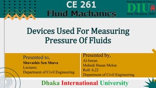 Devices Used For Measuring
Pressure Of Fluids
Presented to,
Shuvashis Sen Shuva
Lecturer,
Department of Civil Engineering
Presented by,
Al-Imran
Mehedi Hasan Melon
Roll: 6,22
Department of Civil Engineering
Dhaka International University
 