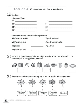 Escribe.
a) en palabras
22° _______________________ 27° _________________________
23° _______________________ 25° _________________________
24° _______________________ 28° _________________________
21° _______________________ 26° _________________________
b) con números los ordinales siguientes
Vigésimo noveno _____________ Vigésimo sexto ___________
Vigésimo quinto _____________ Vigésimo segundo ___________
Trigésimo _____________ Vigésimo ___________
Vigésimo octavo _____________
Escribe el número ordinal a los objetos indicados, comenzando con
el libro que es el vigésimo primero.
Une con una línea la lectura y escritura de cada número ordinal.
22° 25° 30° 29° 26°
Vigésimo Vigésimo Vigésimo Vigésimo
quinto noveno sexto segundo Trigésimo
Lección 4 Conozcamos los números ordinales
6 CUADERNO DE EJERCICIOS UNIDAD 1
17
18
19
 