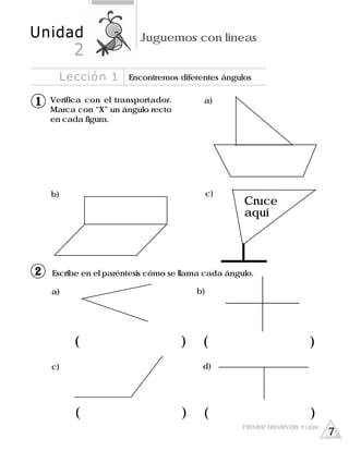 a)
c)
Cruce
aquí
b)
Verifica con el transportador.
Marca con “X” un ángulo recto
en cada figura.
Escribe en el paréntesis cómo se llama cada ángulo.
b)a)
d)c)
( ) ( )
( ) ( )
Lección 1 Encontremos diferentes ángulos
Unidad Juguemos con líneas
2
11
12
PRIMER TRIMESTRE 3º GRADO
7
 