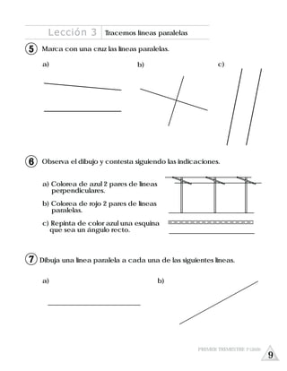 a) b)
b) c)
Observa el dibujo y contesta siguiendo las indicaciones.
a) Colorea de azul 2 pares de líneas
perpendiculares.
b) Colorea de rojo 2 pares de líneas
paralelas.
c) Repinta de color azul una esquina
que sea un ángulo recto.
Marca con una cruz las líneas paralelas.
a)
Dibuja una línea paralela a cada una de las siguientes líneas.
Lección 3 Tracemos líneas paralelas
5
6
7
PRIMER TRIMESTRE 3º GRADO
9
 