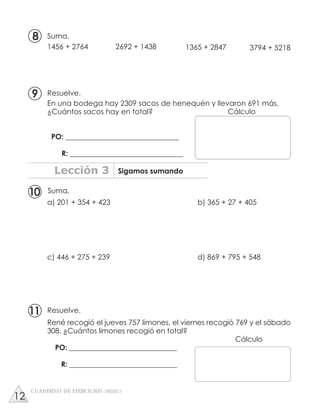 En una bodega hay 2309 sacos de henequén y llevaron 691 más.
¿Cuántos sacos hay en total? Cálculo
PO: _______________________________
R: _______________________________
Suma.
1456 + 2764 2692 + 1438 1365 + 2847 3794 + 5218
Suma.
a) 201 + 354 + 423 b) 365 + 27 + 405
c) 446 + 275 + 239 d) 869 + 795 + 548
Resuelve.
Lección 3 Sigamos sumando
CUADERNO DE EJERCICIOS UNIDAD 3
10
8
Resuelve.
René recogió el jueves 757 limones, el viernes recogió 769 y el sábado
308. ¿Cuántos limones recogió en total?
Cálculo
PO: ______________________________
R: ______________________________
11
9
12
 
