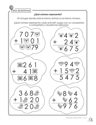 ¿Qué número representa?
En el lugar donde está el mismo animal va el mismo número.
¿Qué número representa cada animal? Juega con un compañero
o compañera y resuelve los ejercicios.
7 0 7
+ 1 0 1
79
4 2
+ 2 4
6 7 5
2 6 1
+ 4 1
6 8
9 4
+ 1 5 2
5 4 7 5
PRIMER TRIMESTRE 3º GRADO
3 6 8
+ 1 2 0
2 0
8 4
+ 6 2
9 7 6
13
 