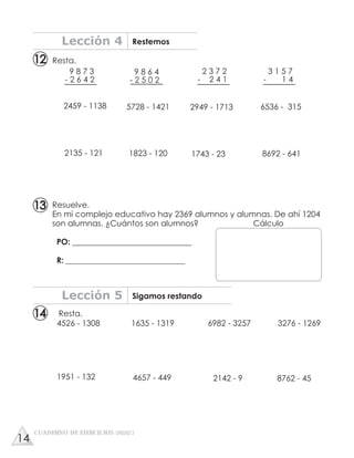 Resta.
9 8 7 3
- 2 6 4 2
9 8 6 4
- 2 5 0 2
2 3 7 2
- 2 4 1
3 1 5 7
- 1 4
2459 - 1138 5728 - 1421 2949 - 1713 6536 - 315
2135 - 121 1823 - 120 1743 - 23 8692 - 641
Resta.
1951 - 132 4657 - 449 2142 - 9 8762 - 45
4526 - 1308 1635 - 1319 6982 - 3257 3276 - 1269
Lección 4 Restemos
Lección 5 Sigamos restando
Resuelve.
En mi complejo educativo hay 2369 alumnos y alumnas. De ahí 1204
son alumnas. ¿Cuántos son alumnos? Cálculo
PO: ______________________________
R: ______________________________
CUADERNO DE EJERCICIOS UNIDAD 3
12
13
14
14
 