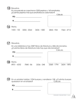 Resta.
8931 - 6252 7840 - 86 2536 - 248 2368 - 1794 3654 - 1892
Resta.
1423 - 132 3205 - 2064 3636 - 1582 2845 - 934 7364 - 4712
En una biblioteca hay 2587 libros de literatura y 846 diccionarios.
¿Cuántos libros de literatura más hay que diccionarios?
Cálculo
PO: ______________________________
R: ______________________________
En un establo habían 1234 bueyes y vendieron 158. ¿Cuántos bueyes
quedaron en el establo? Cálculo
PO: ______________________________
R: ______________________________
Resuelve.
En una parcela se cosecharon 3250 pepinos y 143 zanahorias.
¿Cuántos pepinos más que zanahorias se cosecharon?
Cálculo
PO: ________________________________
R: ________________________________
Resuelve.
PRIMER TRIMESTRE 3º GRADO
16
17
18
19
15
15
 