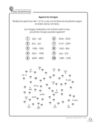 Agarra los hongos
Realiza los ejercicios del 1 al 10 y une con la línea los resultados según
el orden de los números.
Los hongos rodeados con la línea serán tuyos.
¿Cuántos hongos puedes agarrar?
149
355
321
448
225
639
294
289
802
809
166
160
604
263
525
628
843
145
PRIMER TRIMESTRE 3º GRADO
320 - 160
875 - 247
1428 - 1283
2461 - 1908
5609 - 4800
3546 - 3252
3147 - 2699
1493 - 854
664 - 375
1480 - 1320
1
2
3
4
5
6
7
8
9
10
17
 