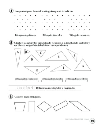 Une puntos para formar los triángulos que se te indican.
Triángulo equilátero Triángulo isósceles Triángulo escaleno
Clasifica los siguientes triángulos de acuerdo a la longitud de sus lados y
escribe en los paréntesis las letras correspondientes.
A B C
D
E F
G
H
I
a) Triángulos equiláteros b) Triángulos isósceles c) Triángulos escalenos
( ) ( ) ( )
Colorea los rectángulos.
Lección 4 Definamos rectángulos y cuadrados
SEGUNDO TRIMESTRE 3º GRADO
5
4
16
19
 