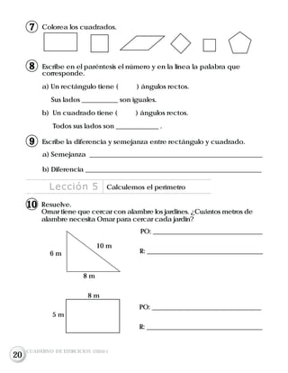 Colorea los cuadrados.
Resuelve.
Omar tiene que cercar con alambre los jardines. ¿Cuántos metros de
alambre necesita Omar para cercar cada jardín?
PO: __________________________________
R: ____________________________________6 m
10 m
8 m
8 m
5 m
PO: __________________________________
R: ____________________________________
Lección 5 Calculemos el perímetro
CUADERNO DE EJERCICIOS UNIDAD 4
17
Escribe en el paréntesis el número y en la línea la palabra que
corresponde.
a) Un rectángulo tiene ( ) ángulos rectos.
Sus lados ___________ son iguales.
b) Un cuadrado tiene ( ) ángulos rectos.
Todos sus lados son _____________ .
18
Escribe la diferencia y semejanza entre rectángulo y cuadrado.
a) Semejanza _____________________________________________________
b) Diferencia ______________________________________________________
19
1
10
20
 