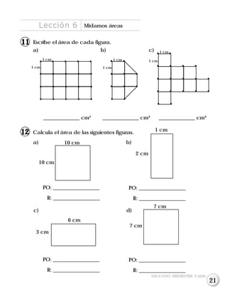 Escribe el área de cada figura.
a) b) c)
______________ cm² ______________ cm² ______________ cm²
Calcula el área de las siguientes figuras.
1 cm
1 cm
1 cm
1 cm 1 cm
1 cm
a) b)
PO: __________________
R: __________________
PO: __________________
R: __________________
10 cm
10 cm
7 cm
7 cm
6 cm
3 cm
1 cm
2 cm
PO: __________________
R: __________________
PO: __________________
R: __________________
Lección 6 Midamos áreas
c) d)
SEGUNDO TRIMESTRE 3º GRADO
112
111
21
 