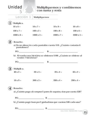 Lección 1 Multipliquemos
Unidad Multipliquemos y combinemos
con suma y resta
5
Resuelve.
a) ¿Cuánto pago al comprar 2 pares de zapatos, si un par cuesta $30?
PO:__________________________ R: ___________________________
b) ¿Cuánto pagó Juan por 2 grabadoras que cuestan $40 cada una?
PO:__________________________ R: ___________________________
Resuelve.
a) En un almacén cada pantalón cuesta $10. ¿Cuánto costarán 6
pantalones?
PO:________________________ R: ___________________________
b) Al vender una bicicleta se obtienen $100. ¿Cuánto se obtiene al
vender 7 bicicletas?
PO:________________________ R: ___________________________
SEGUNDO TRIMESTRE 3º GRADO
Multiplica.
10 x 6 = 10 x 7 = 10 x 9 = 10 x 8 =
100 x 7 = 100 x 2 = 100 x 8 = 100 x 6 =
1000 x 6 = 1000 x 3 = 1000 x 7 = 1000 x 5 =
11
12
Multiplica.
40 x 2 = 20 x 3 = 20 x 4 = 30 x 2 =
10 x 9 = 300 x 3 = 200 x 4 = 200 x 4 =
13
14
23
 