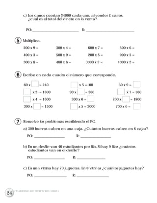 c) Los carros cuestan $4000 cada uno, al vender 2 carros,
¿cuál es el total del dinero en la venta?
PO:__________________________ R: ___________________________
Escribe en cada cuadro el número que corresponde.
Resuelve los problemas escribiendo el PO.
Multiplica.
200 x 9 = 300 x 4 = 600 x 7 = 500 x 6 =
400 x 3 = 500 x 9 = 200 x 5 = 900 x 5 =
300 x 8 = 400 x 6 = 3000 x 2 = 4000 x 2 =
a) 300 huevos caben en una caja. ¿Cuántos huevos caben en 8 cajas?
PO: _________________ R: _________________
b) En un desfile van 40 estudiantes por fila. Si hay 9 filas ¿cuántos
estudiantes van en el desfile?
PO: _________________ R: ________________
c) En una vitrina hay 70 juguetes. En 8 vitrinas ¿cuántos juguetes hay?
PO: __________________ R: __________________
60 x = 240 x 5 =100 30 x 9 =
x 2 = 1600 90 x = 360 x 7 = 560
x 4 = 1600 300 x 6 = 200 x = 1800
300 x = 1500 x 5 = 2000 700 x 6 =
CUADERNO DE EJERCICIOS UNIDAD 5
6
7
15
24
 