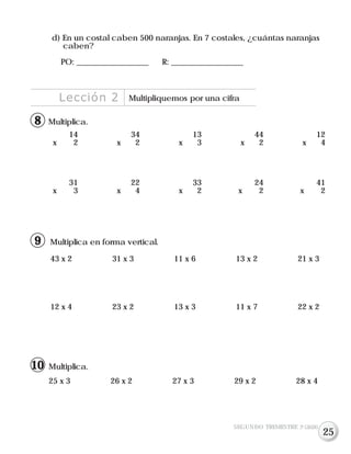Lección 2 Multipliquemos por una cifra
d) En un costal caben 500 naranjas. En 7 costales, ¿cuántas naranjas
caben?
PO: __________________ R: __________________
Multiplica.
14 34 13 44 12
x 2 x 2 x 3 x 2 x 4
31 22 33 24 41
x 3 x 4 x 2 x 2 x 2
Multiplica.
25 x 3 26 x 2 27 x 3 29 x 2 28 x 4
SEGUNDO TRIMESTRE 3º GRADO
8
Multiplica en forma vertical.
43 x 2 31 x 3 11 x 6 13 x 2 21 x 3
12 x 4 23 x 2 13 x 3 11 x 7 22 x 2
9
10
25
 