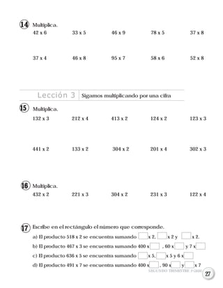 Multiplica.
132 x 3 212 x 4 413 x 2 124 x 2 123 x 3
441 x 2 133 x 2 304 x 2 201 x 4 302 x 3
Lección 3 Sigamos multiplicando por una cifra
432 x 2 221 x 3 304 x 2 231 x 3 122 x 4
Multiplica.
Escribe en el rectángulo el número que corresponde.
a) El producto 518 x 2 se encuentra sumando x 2, x 2 y x 2.
b) El producto 467 x 3 se encuentra sumando 400 x , 60 x y 7 x
c) El producto 636 x 5 se encuentra sumando x 5, x 5 y 6 x
d) El producto 491 x 7 se encuentra sumando 400 x , 90 x y x 7
Multiplica.
42 x 6 33 x 5 46 x 9 78 x 5 37 x 8
37 x 4 46 x 8 95 x 7 58 x 6 52 x 8
SEGUNDO TRIMESTRE 3º GRADO
14
15
16
17
27
 