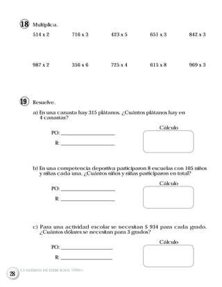 Resuelve.
a) En una canasta hay 315 plátanos. ¿Cuántos plátanos hay en
4 canastas?
Cálculo
PO: ______________________
R: ______________________
b) En una competencia deportiva participaron 8 escuelas con 105 niños
y niñas cada una. ¿Cuántos niños y niñas participaron en total?
Cálculo
PO: ______________________
R: ______________________
c) Para una actividad escolar se necesitan $ 934 para cada grado.
¿Cuántos dólares se necesitan para 3 grados?
Cálculo
PO: _____________________
R: _____________________
514 x 2 716 x 3 423 x 5 651 x 3 842 x 3
987 x 2 356 x 6 725 x 4 615 x 8 969 x 3
Multiplica.
CUADERNO DE EJERCICIOS UNIDAD 5
18
19
28
 