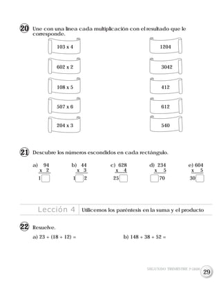 Lección 4 Utilicemos los paréntesis en la suma y el producto
Resuelve.
a) 23 + (18 + 12) = b) 148 + 38 + 52 =
SEGUNDO TRIMESTRE 3º GRADO
Une con una línea cada multiplicación con el resultado que le
corresponde.
103 x 4 1204
602 x 2 3042
108 x 5 412
507 x 6 612
204 x 3 540
20
Descubre los números escondidos en cada rectángulo.
a) 94 b) 44 c) 628 d) 234 e) 604
x 2 x 3 x 4 x 5 x 5
1 1 2 25 70 30
21
22
29
 