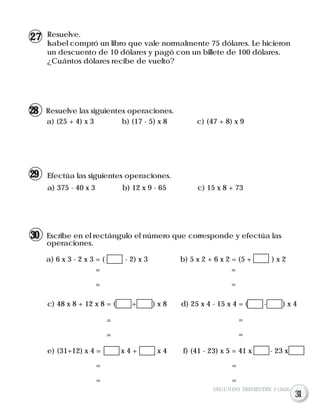 Resuelve las siguientes operaciones.
a) (25 + 4) x 3 b) (17 - 5) x 8 c) (47 + 8) x 9
Efectúa las siguientes operaciones.
a) 375 - 40 x 3 b) 12 x 9 - 65 c) 15 x 8 + 73
Escribe en el rectángulo el número que corresponde y efectúa las
operaciones.
a) 6 x 3 - 2 x 3 = ( - 2) x 3 b) 5 x 2 + 6 x 2 = (5 + ) x 2
Resuelve.
Isabel compró un libro que vale normalmente 75 dólares. Le hicieron
un descuento de 10 dólares y pagó con un billete de 100 dólares.
¿Cuántos dólares recibe de vuelto?
c) 48 x 8 + 12 x 8 = ( + ) x 8 d) 25 x 4 - 15 x 4 = ( - ) x 4
e) (31+12) x 4 = x 4 + x 4 f) (41 - 23) x 5 = 41 x - 23 x
=
=
=
=
=
=
=
=
=
=
=
=
SEGUNDO TRIMESTRE 3º GRADO
27
28
29
30
31
 