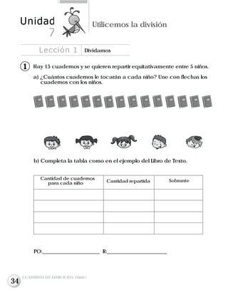 Hay 15 cuadernos y se quieren repartir equitativamente entre 5 niños.
a) ¿Cuántos cuadernos le tocarán a cada niño? Une con flechas los
cuadernos con los niños.
b) Completa la tabla como en el ejemplo del Libro de Texto.
Cantidad de cuadernos
para cada niño Cantidad repartida Sobrante
PO:______________________ R:_______________________
Lección 1 Dividamos
Unidad Utilicemos la división
7
CUADERNO DE EJERCICIOS UNIDAD 7
11
34
 