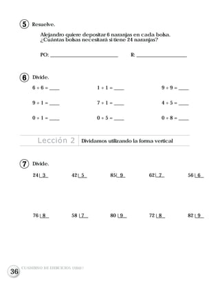 Divide.
24 3 42 5 85 9 62 7 56 6
76 8 58 7 80 9 72 8 82 9
Resuelve.
Alejandro quiere depositar 6 naranjas en cada bolsa.
¿Cuántas bolsas necesitará si tiene 24 naranjas?
PO: ___________________________ R: ____________________
Divide.
6 ÷ 6 = ____ 1 ÷ 1 = ____ 9 ÷ 9 = ____
9 ÷ 1 = ____ 7 ÷ 1 = ____ 4 ÷ 5 = ____
0 ÷ 1 = ____ 0 ÷ 5 = ____ 0 ÷ 8 = ____
Lección 2 Dividamos utilizando la forma vertical
CUADERNO DE EJERCICIOS UNIDAD 7
7
6
15
36
 