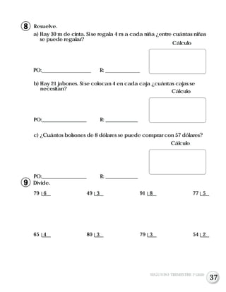 b) Hay 21 jabones. Si se colocan 4 en cada caja ¿cuántas cajas se
necesitan?
PO:__________________ R: _____________
c) ¿Cuántos bolsones de 8 dólares se puede comprar con 57 dólares?
PO:__________________ R: _____________
Resuelve.
a) Hay 30 m de cinta. Si se regala 4 m a cada niña ¿entre cuántas niñas
se puede regalar?
PO:____________________ R: ______________
Divide.
79 6 49 3 91 8 77 5
65 4 80 3 79 3 54 2
Cálculo
Cálculo
Cálculo
SEGUNDO TRIMESTRE 3º GRADO
8
9
37
 