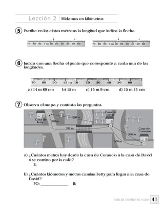 41
Escribe en las cintas métricas la longitud que indica la flecha.
Indica con una flecha el punto que corresponde a cada una de las
longitudes.
Observa el mapa y contesta las preguntas.
a) 14 m 80 cm b) 15 m c) 15 m 9 cm d) 15 m 45 cm
a) ¿Cuántos metros hay desde la casa de Consuelo a la casa de David
si se camina por la calle?
R:
b) ¿Cuántos kilómetros y metros camina Betty para llegar a la casa de
David?
PO: _______________ R:
70 80 90 15 m 10 20 30 40 50 60
70 80 90 7 m 10 20 30 40 50 60 70 80 90 7 m 10 20 30 40 50 60
Lección 2 Midamos en kilómetros
TERCER TRIMESTRE 3º GRADO
5
6
7
Casa de
Consuelo
300 m
500 m
780 m
Casa de
David
600 m
Casa de
Betty 350 m
 