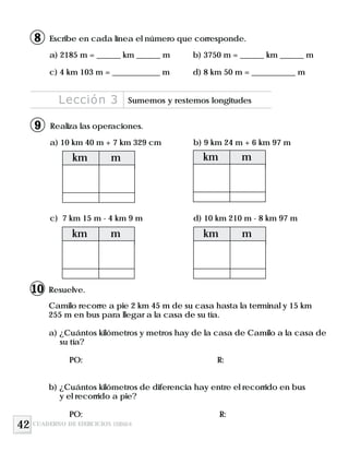 42
a) 10 km 40 m + 7 km 329 cm b) 9 km 24 m + 6 km 97 m
c) 7 km 15 m - 4 km 9 m d) 10 km 210 m - 8 km 97 m
Realiza las operaciones.
Lección 3 Sumemos y restemos longitudes
km m
km mkm m
km m
CUADERNO DE EJERCICIOS UNIDAD 8
9
Resuelve.
Camilo recorre a pie 2 km 45 m de su casa hasta la terminal y 15 km
255 m en bus para llegar a la casa de su tía.
a) ¿Cuántos kilómetros y metros hay de la casa de Camilo a la casa de
su tía?
PO: R:
b) ¿Cuántos kilómetros de diferencia hay entre el recorrido en bus
y el recorrido a pie?
PO: R:
10
Escribe en cada línea el número que corresponde.
a) 2185 m = ______ km ______ m b) 3750 m = ______ km ______ m
c) 4 km 103 m = ____________ m d) 8 km 50 m = ___________ m
8
 