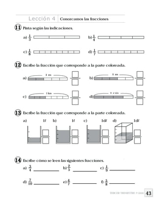 43
Pinta según las indicaciones.
a) b)
c) d)
1
4
1
8
1
7
Escribe cómo se leen las siguientes fracciones.
Escribe la fracción que corresponde a la parte coloreada.
a) b)
c) d)
1 m
1 km 1 cm
1 m
Escribe la fracción que corresponde a la parte coloreada.
a) 1l b) 1l c) 1dl d) 1dl
a) b) c)
d) e) f)
3
4
2
5
1
9
7
10
4
7
5
8
1
3
Lección 4 Conozcamos las fracciones
TERCER TRIMESTRE 3º GRADO
11
12
13
14
 