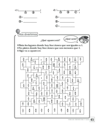 45
A = ____________ A = _____________
B = ____________ B = _____________
C = _____________
¿Qué aparecerá?
Pinta los lugares donde hay fracciones que son iguales a 1.
No pintes donde hay fracciones que son menores que 1.
Algo va a aparecer.
3
10
5
9
2
4
1
9
4
7
1
2
5
5
7
92
8
3
5
1
3
3
6
1
5
3
9
8
8
2
2
5
10
6
8
7
7
2
10
3
8
4
10
6
6
5
5
3
3
10
10
3
3
2
2
2
3
7
7
4
4
1
5
5 6
6
7
7
6
6
8
8
1
9
9
3
3
6
10
5
8
4
6
7
10
2
7
10
10
2
3
1
3 4
5
9
10
1
2
4
9 2
6
8
10
1
8
2
5
5
7 2
9
5
6
1
10
2
2
5
5
4
4
8
8
4
4
3
3
10
10
2
2
6
6
6
6 3
3
6
7
3
4
3
7
1
49
9 4
8
6
9
4
4 1
6
7
7
5
5
6
6
8
9
2
2
7
8
1 1
¿Qué será?
A B CA B
c) d)
TERCER TRIMESTRE 3º GRADO
 