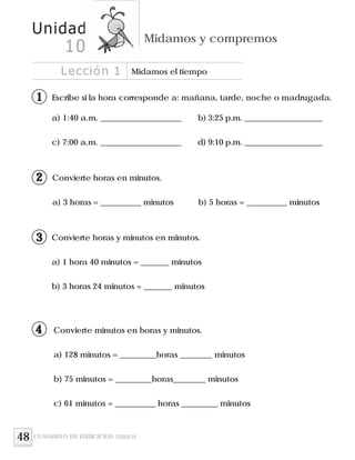 48
Escribe si la hora corresponde a: mañana, tarde, noche o madrugada.
Convierte horas en minutos.
a) 3 horas = __________ minutos b) 5 horas = __________ minutos
Convierte horas y minutos en minutos.
a) 1 hora 40 minutos = _______ minutos
b) 3 horas 24 minutos = _______ minutos
a) 1:40 a.m. ____________________ b) 3:25 p.m. ____________________
c) 7:00 a.m. ____________________ d) 9:10 p.m. ____________________
Lección 1 Midamos el tiempo
Unidad
Midamos y compremos
10
CUADERNO DE EJERCICIOS UNIDAD 10
11
12
13
Convierte minutos en horas y minutos.
a) 128 minutos = _________horas ________ minutos
b) 75 minutos = _________horas________ minutos
c) 61 minutos = __________ horas _________ minutos
14
 