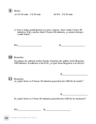 Resta.
a) 4 h 35 min - 1 h 24 min b) 8 h - 3 h 35 min
c) Ana y Luisa participaron en una carrera. Ana corrió 1 hora 30
minutos. Si la carrera duró 2 horas 40 minutos, ¿cuánto tiempo
corrió Luisa?
PO:______________________ R:______________________
Resuelve.
Un grupo de atletas tarda desde el punto de salida al de llegada
100 minutos. Si salieron a las 8:10, ¿a qué hora llegaron a la meta?
Resuelve.
a) ¿Qué hora es 2 horas 10 minutos pasadas las 3:00 de la tarde?
R:_______________________
b) ¿Qué hora es 1 hora 45 minutos pasadas las 5:00 de la mañana?
PO:_____________________ R:_______________________
50
R:_______________________
CUADERNO DE EJERCICIOS UNIDAD 10
9
10
11
 
