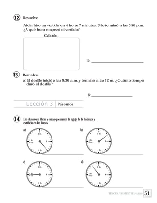 51
R: _____________________________
Alicia hizo un vestido en 4 horas 7 minutos. Si lo terminó a las 5:50 p.m.
¿A qué hora empezó el vestido?
Resuelve.
Cálculo
Resuelve.
a) El desfile inició a las 8:30 a.m. y terminó a las 12 m. ¿Cuánto tiempo
duró el desfile?
R:_______________________
Lección 3 Pesemos
TERCER TRIMESTRE 3º GRADO
12
13
Lee el peso en libras y onzas que marca la aguja de la balanza y
escríbelo en las líneas.
a) b)
c) d)
0
1 lb
2 lb
8 oz1 lb
8 oz
0
1 lb
2 lb
8 oz1 lb
8 oz
0
1 lb
2 lb
8 oz1 lb
8 oz
0
1 lb
2 lb
8 oz1 lb
8 oz
14
 