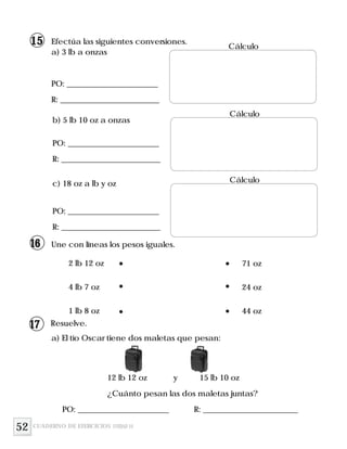 52
b) 5 lb 10 oz a onzas
c) 18 oz a lb y oz
Une con líneas los pesos iguales.
2 lb 12 oz
4 lb 7 oz
1 lb 8 oz
71 oz
24 oz
44 oz
Resuelve.
a) El tío Oscar tiene dos maletas que pesan:
12 lb 12 oz y 15 lb 10 oz
¿Cuánto pesan las dos maletas juntas?
PO: _______________________ R: ________________________
Efectúa las siguientes conversiones.
a) 3 lb a onzas
PO: _______________________
R: _________________________
Cálculo
PO: _______________________
R: _________________________
PO: _______________________
R: _________________________
Cálculo
Cálculo
CUADERNO DE EJERCICIOS UNIDAD 10
15
16
17
 