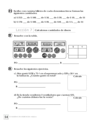 54
Escribe con cuántos billetes de cada denominación se forman las
siguientes cantidades:
a) $ 253: ___ de $ 100, ___ de $ 50, ___ de $ 20, ___ de $ 10, ___ de $1
b) $ 176: ___ de $ 100, ___ de $ 20, ___ de $10, ___ de $ 5, ___ de $1
Resuelve los siguientes ejercicios.
Resuelve con la tabla.
PO: ______________________________________ R: _______________
+
$ ¢
+
c) Alex gastó $128 y 75 ¢ en el supermercado y $20 y 50 ¢ en
la farmacia. ¿Cuánto gastó en total?
PO: _______________________________________
R: _________________________
Cálculo
d) En la tienda vendieron 3 ventiladores que cuestan $25.
¿De cuántos dólares fue la venta?
PO: _______________________________________
R: _________________________
Cálculo
Lección 7 Calculemos cantidades de dinero
CUADERNO DE EJERCICIOS UNIDAD 10
21
22
23
 